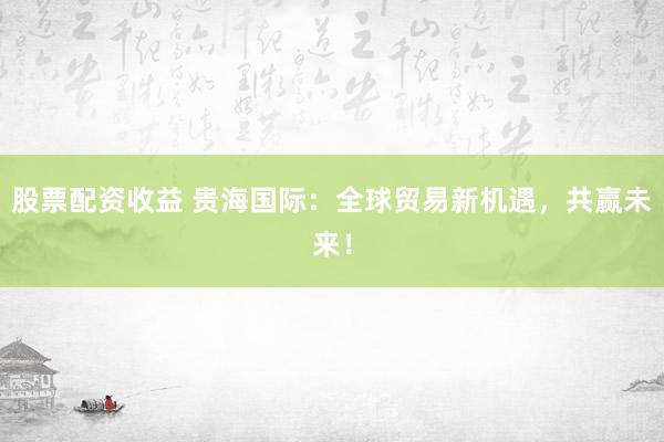 股票配资收益 贵海国际：全球贸易新机遇，共赢未来！