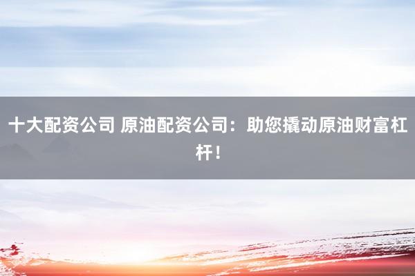 十大配资公司 原油配资公司：助您撬动原油财富杠杆！