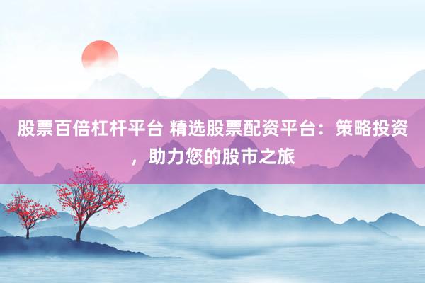 股票百倍杠杆平台 精选股票配资平台：策略投资，助力您的股市之旅