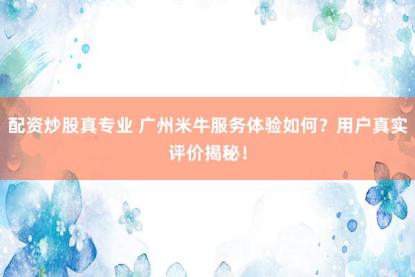 配资炒股真专业 广州米牛服务体验如何？用户真实评价揭秘！