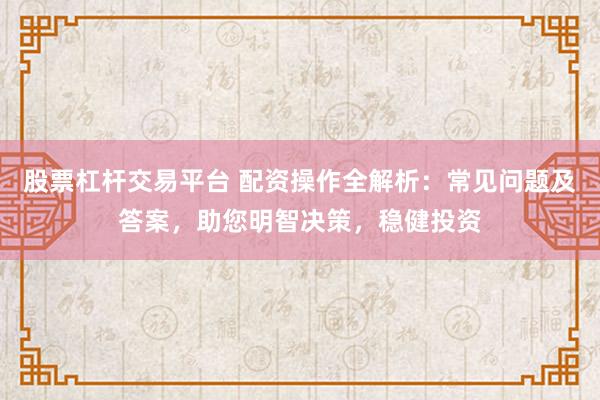 股票杠杆交易平台 配资操作全解析：常见问题及答案，助您明智决策，稳健投资