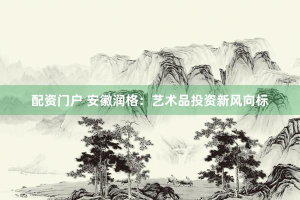 配资门户 安徽润格：艺术品投资新风向标