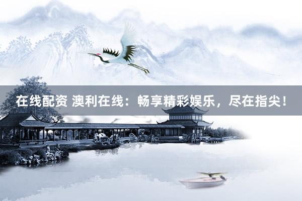 在线配资 澳利在线：畅享精彩娱乐，尽在指尖！