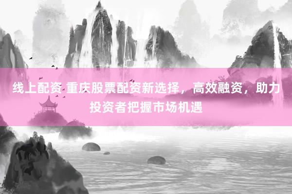 线上配资 重庆股票配资新选择，高效融资，助力投资者把握市场机遇