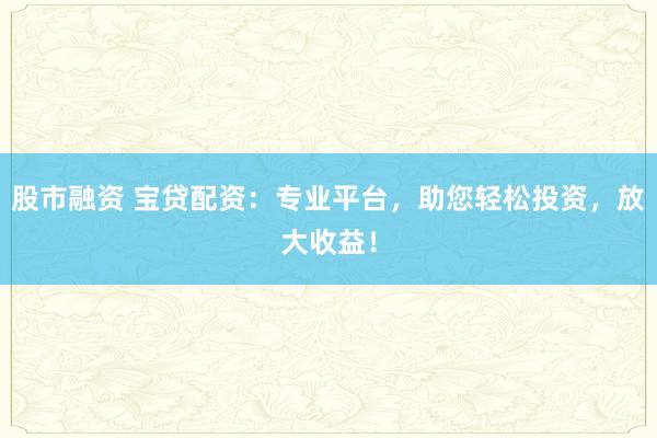 股市融资 宝贷配资：专业平台，助您轻松投资，放大收益！