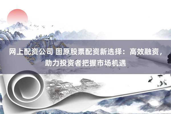 网上配资公司 固原股票配资新选择：高效融资，助力投资者把握市场机遇