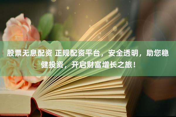 股票无息配资 正规配资平台，安全透明，助您稳健投资，开启财富增长之旅！