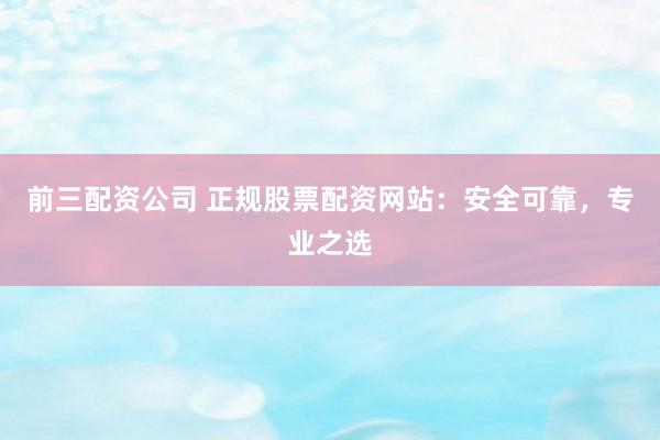 前三配资公司 正规股票配资网站：安全可靠，专业之选