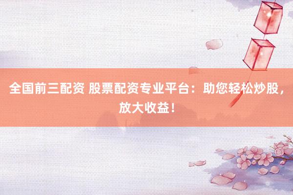 全国前三配资 股票配资专业平台：助您轻松炒股，放大收益！