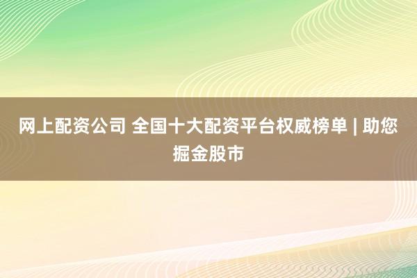 网上配资公司 全国十大配资平台权威榜单 | 助您掘金股市