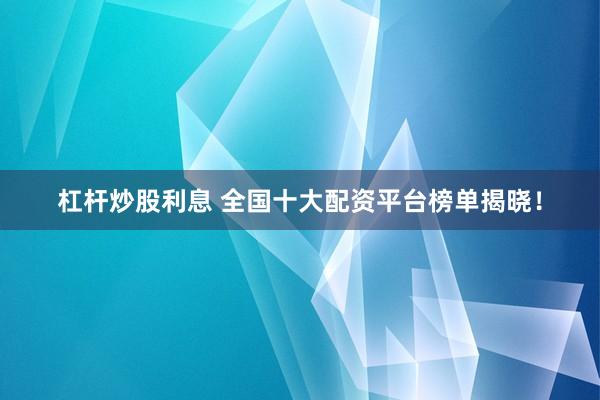 杠杆炒股利息 全国十大配资平台榜单揭晓！