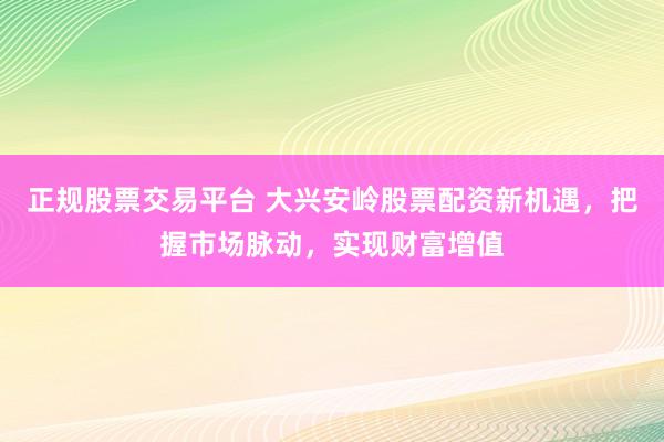 正规股票交易平台 大兴安岭股票配资新机遇，把握市场脉动，实现财富增值