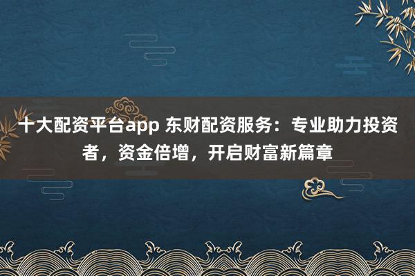 十大配资平台app 东财配资服务：专业助力投资者，资金倍增，开启财富新篇章