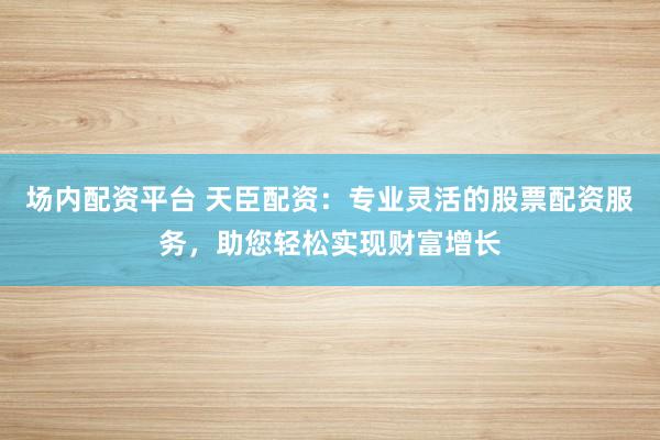 场内配资平台 天臣配资：专业灵活的股票配资服务，助您轻松实现财富增长