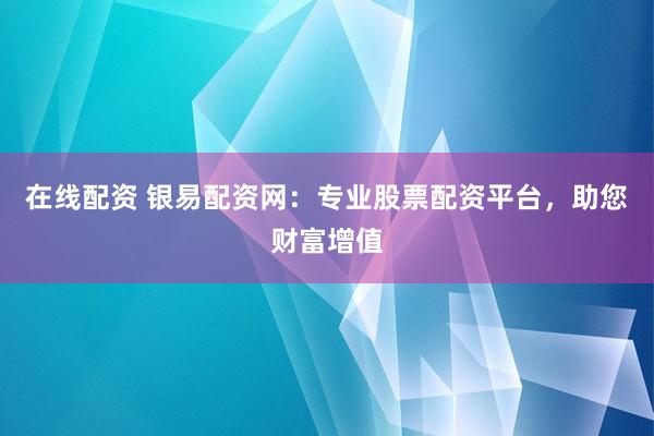 在线配资 银易配资网：专业股票配资平台，助您财富增值