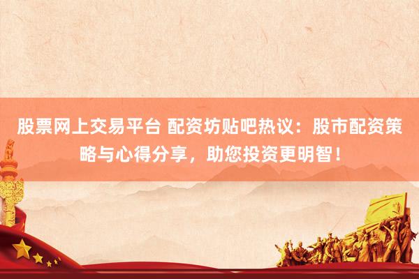 股票网上交易平台 配资坊贴吧热议：股市配资策略与心得分享，助您投资更明智！
