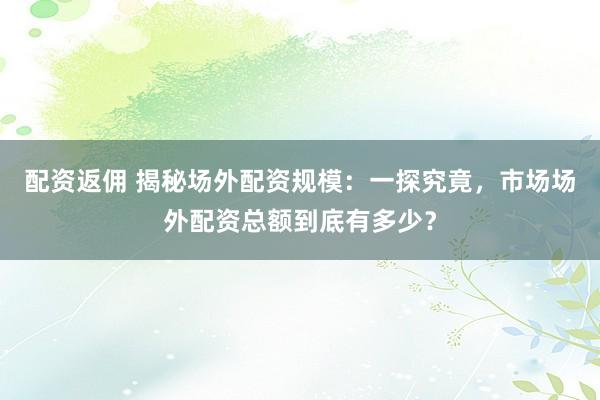 配资返佣 揭秘场外配资规模:一探究竟,市场场外配资总额到底有多少?