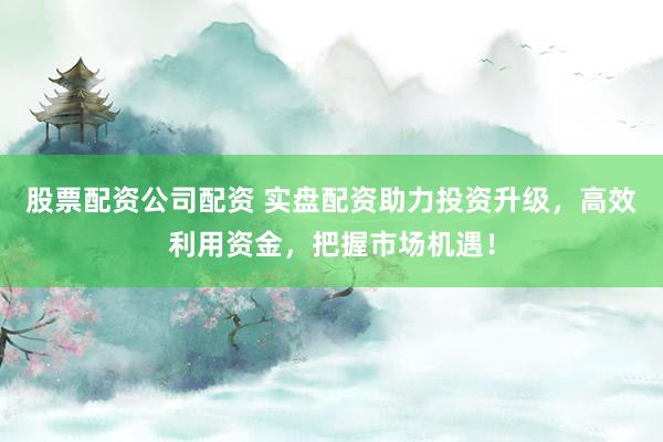 股票配资公司配资 实盘配资助力投资升级，高效利用资金，把握市场机遇！
