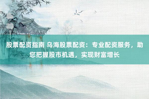 股票配资指南 乌海股票配资：专业配资服务，助您把握股市机遇，实现财富增长
