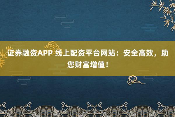 证券融资APP 线上配资平台网站：安全高效，助您财富增值！