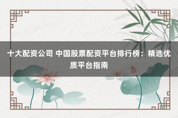 十大配资公司 中国股票配资平台排行榜:精选优质平台指南