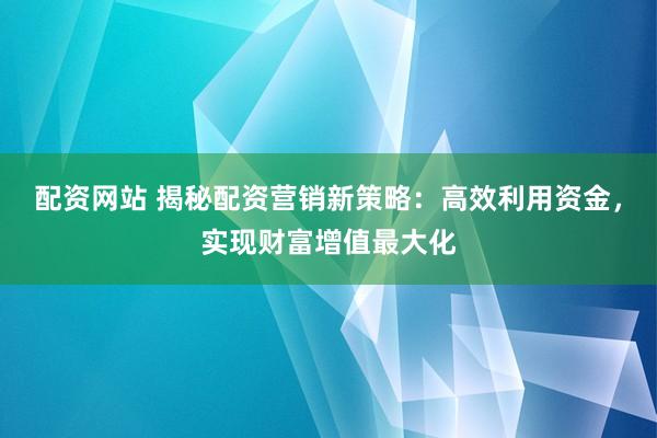 配资网站 揭秘配资营销新策略：高效利用资金，实现财富增值最大化