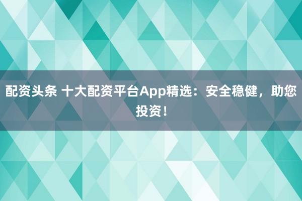 配资头条 十大配资平台App精选:安全稳健,助您投资!