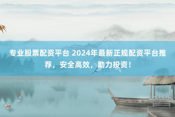 专业股票配资平台 2024年最新正规配资平台推荐，安全高效，助力投资！
