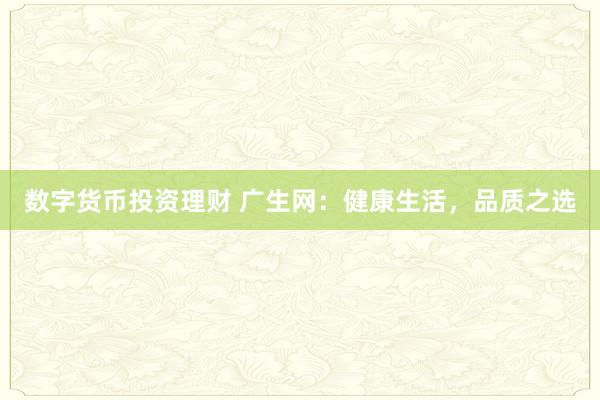 数字货币投资理财 广生网:健康生活,品质之选