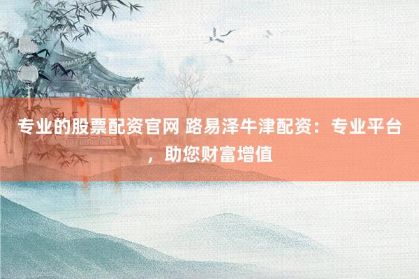 专业的股票配资官网 路易泽牛津配资:专业平台,助您财富增值