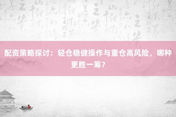 配资策略探讨:轻仓稳健操作与重仓高风险,哪种更胜一筹?
