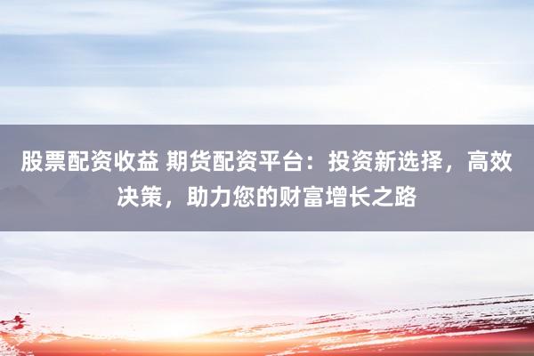 股票配资收益 期货配资平台:投资新选择,高效决策,助力您的财富增长之路