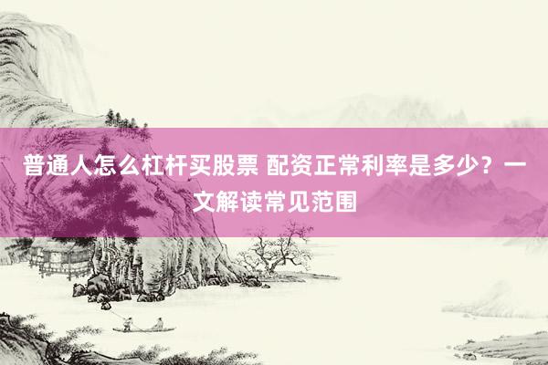 普通人怎么杠杆买股票 配资正常利率是多少？一文解读常见范围