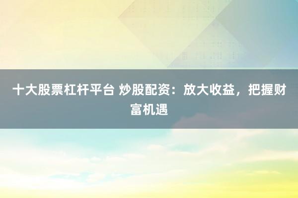 十大股票杠杆平台 炒股配资：放大收益，把握财富机遇