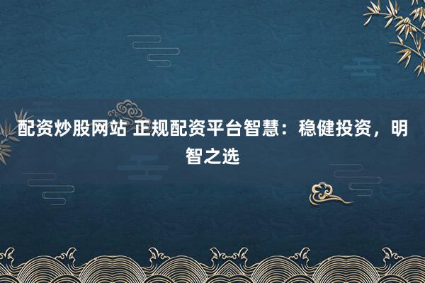 配资炒股网站 正规配资平台智慧：稳健投资，明智之选