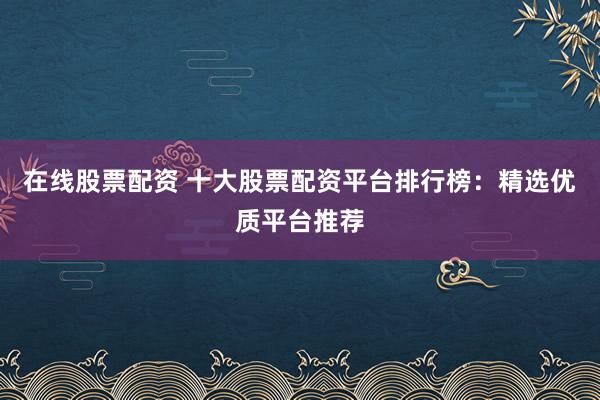 在线股票配资 十大股票配资平台排行榜：精选优质平台推荐