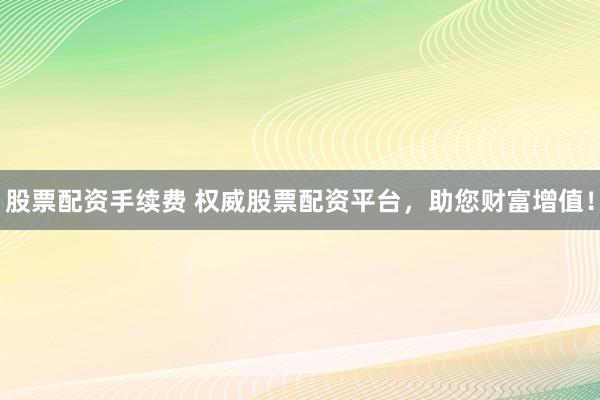 股票配资手续费 权威股票配资平台,助您财富增值!