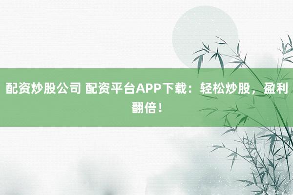 配资炒股公司 配资平台APP下载：轻松炒股，盈利翻倍！