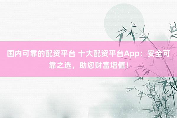 国内可靠的配资平台 十大配资平台App：安全可靠之选，助您财富增值！