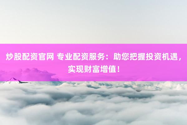 炒股配资官网 专业配资服务：助您把握投资机遇，实现财富增值！