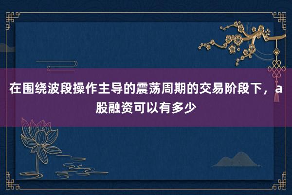 在围绕波段操作主导的震荡周期的交易阶段下，a股融资可以有多少