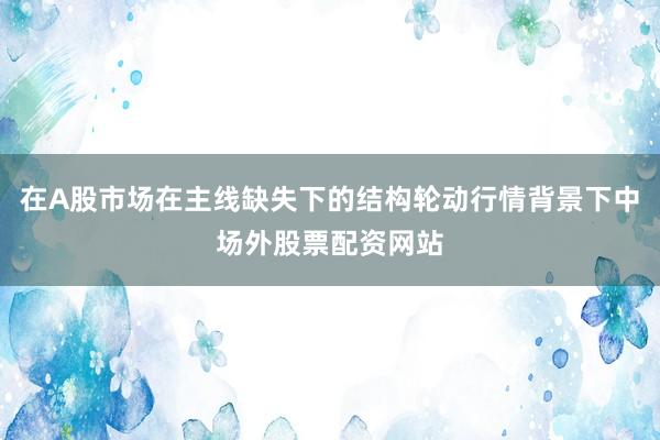 在A股市场在主线缺失下的结构轮动行情背景下中场外股票配资网站