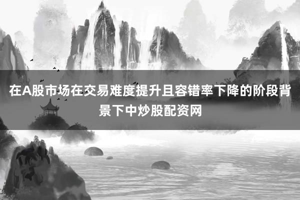 在A股市场在交易难度提升且容错率下降的阶段背景下中炒股配资网