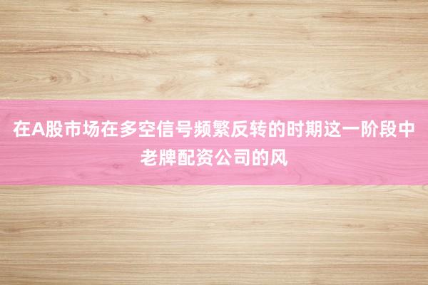 在A股市场在多空信号频繁反转的时期这一阶段中老牌配资公司的风