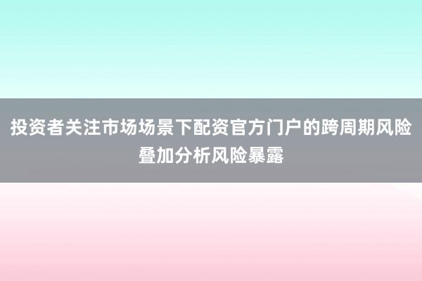投资者关注市场场景下配资官方门户的跨周期风险叠加分析风险暴露