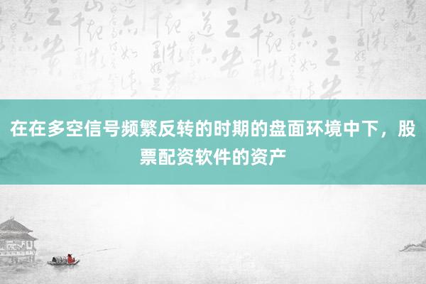 在在多空信号频繁反转的时期的盘面环境中下，股票配资软件的资产