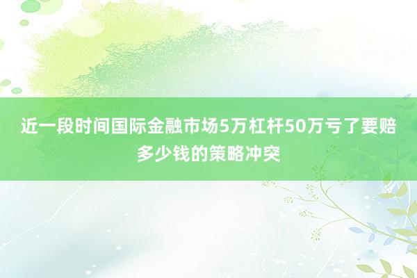 近一段时间国际金融市场5万杠杆50万亏了要赔多少钱的策略冲突