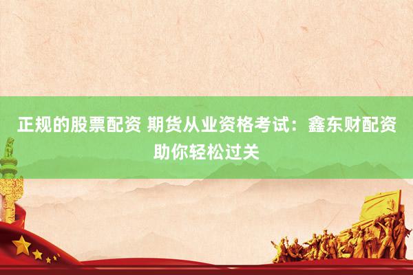 正规的股票配资 期货从业资格考试：鑫东财配资助你轻松过关