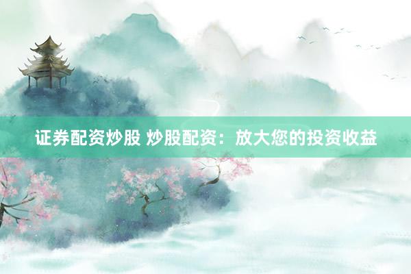 证券配资炒股 炒股配资：放大您的投资收益