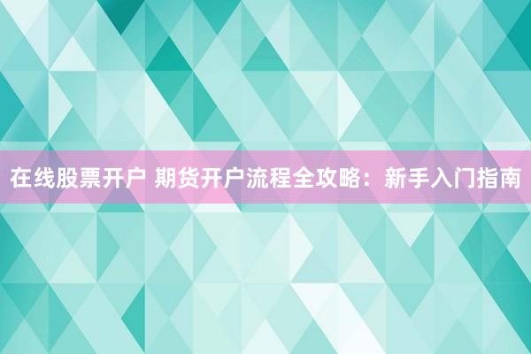 在线股票开户 期货开户流程全攻略：新手入门指南